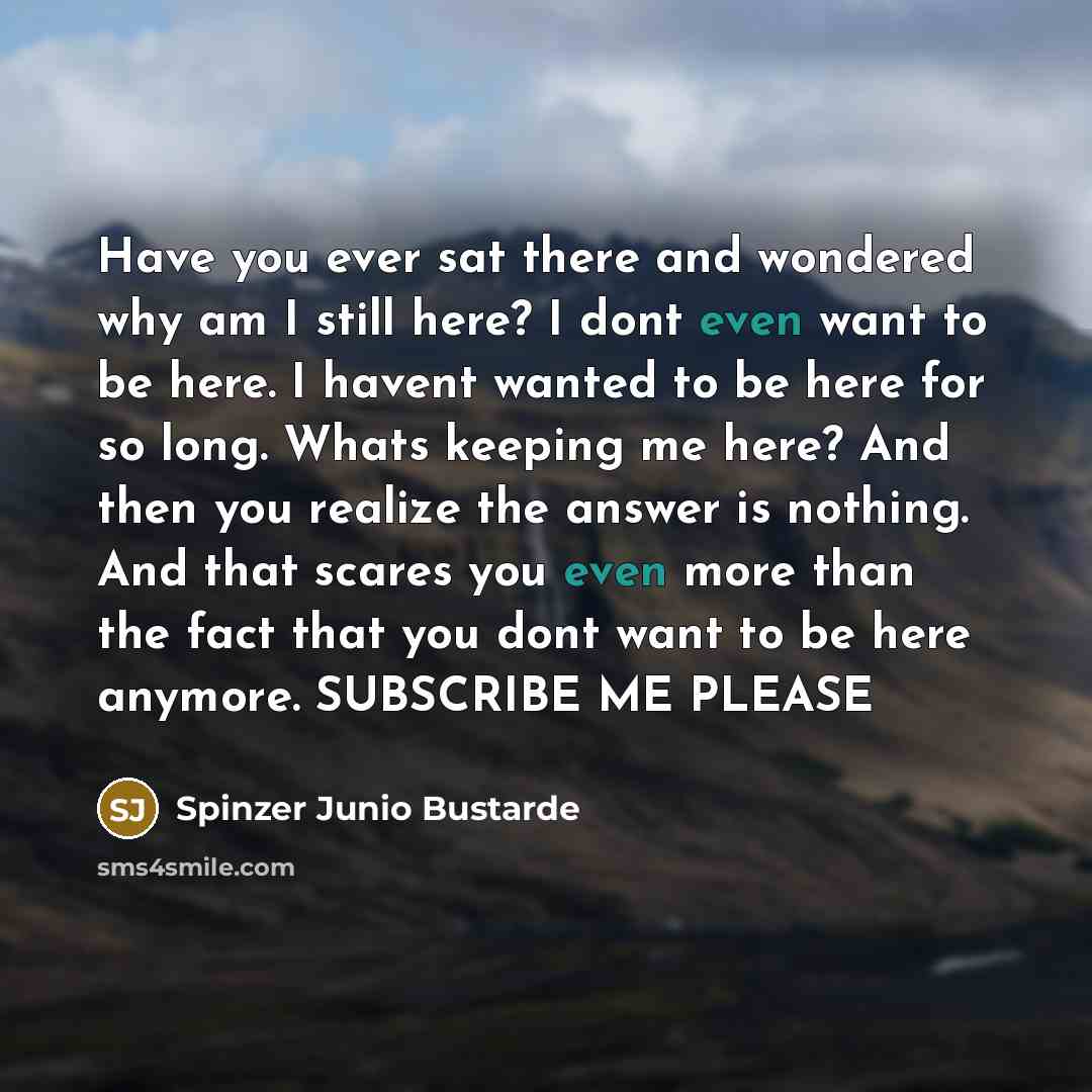 “Have you ever sat there and wondered why am I still here? I dont even want to be here. I havent wanted to be here for so long. Whats keeping me here? And then you realize the answer is nothing. And that scares you even more than the fact that you dont want to be here anymore. SUBSCRIBE ME PLEASE” quote by Spinzer Junio Bustarde