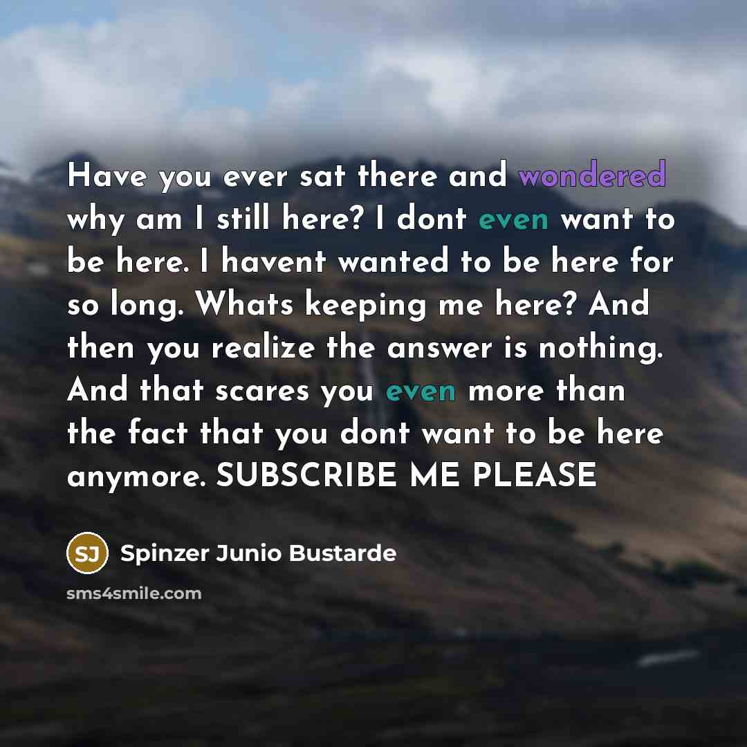 “Have you ever sat there and wondered why am I still here? I dont even want to be here. I havent wanted to be here for so long. Whats keeping me here? And then you realize the answer is nothing. And that scares you even more than the fact that you dont want to be here anymore. SUBSCRIBE ME PLEASE” quote by Spinzer Junio Bustarde