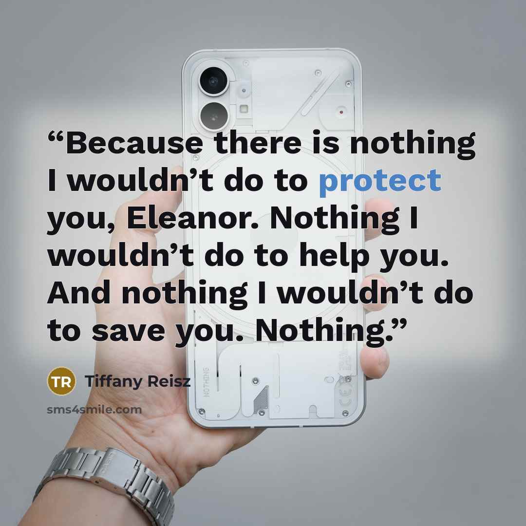 “Because there is nothing I wouldn’t do to protect you, Eleanor. Nothing I wouldn’t do to help you. And nothing I wouldn’t do to save you. Nothing.” quote by Tiffany Reisz