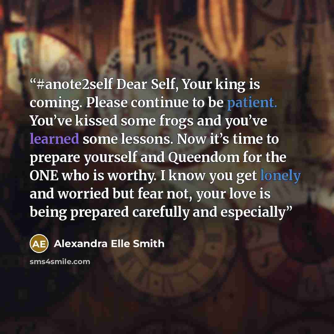 “#anote2self Dear Self, Your king is coming. Please continue to be patient. You’ve kissed some frogs and you’ve learned some lessons. Now it’s time to prepare yourself and Queendom for the ONE who is worthy. I know you get lonely and worried but fear not, your love is being prepared carefully and…” quote by Alexandra Elle Smith