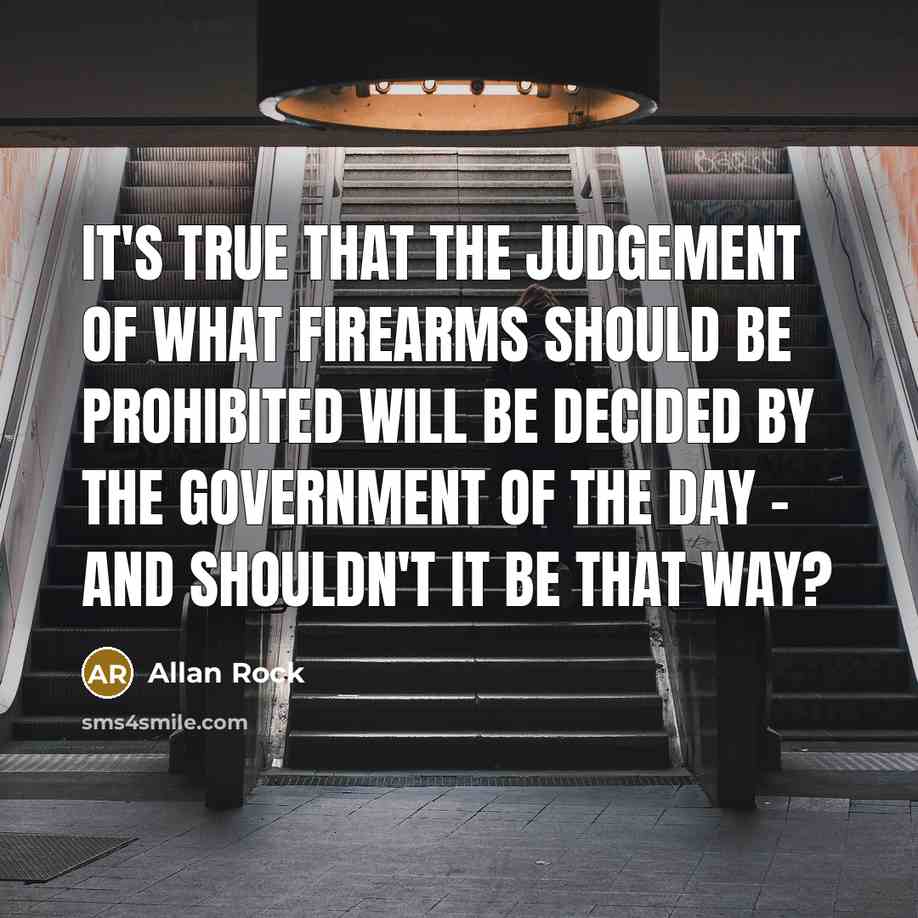 “It's true that the judgement of what firearms should be prohibited will be decided by the government of the day - and shouldn't it be that way?” quote by Allan Rock