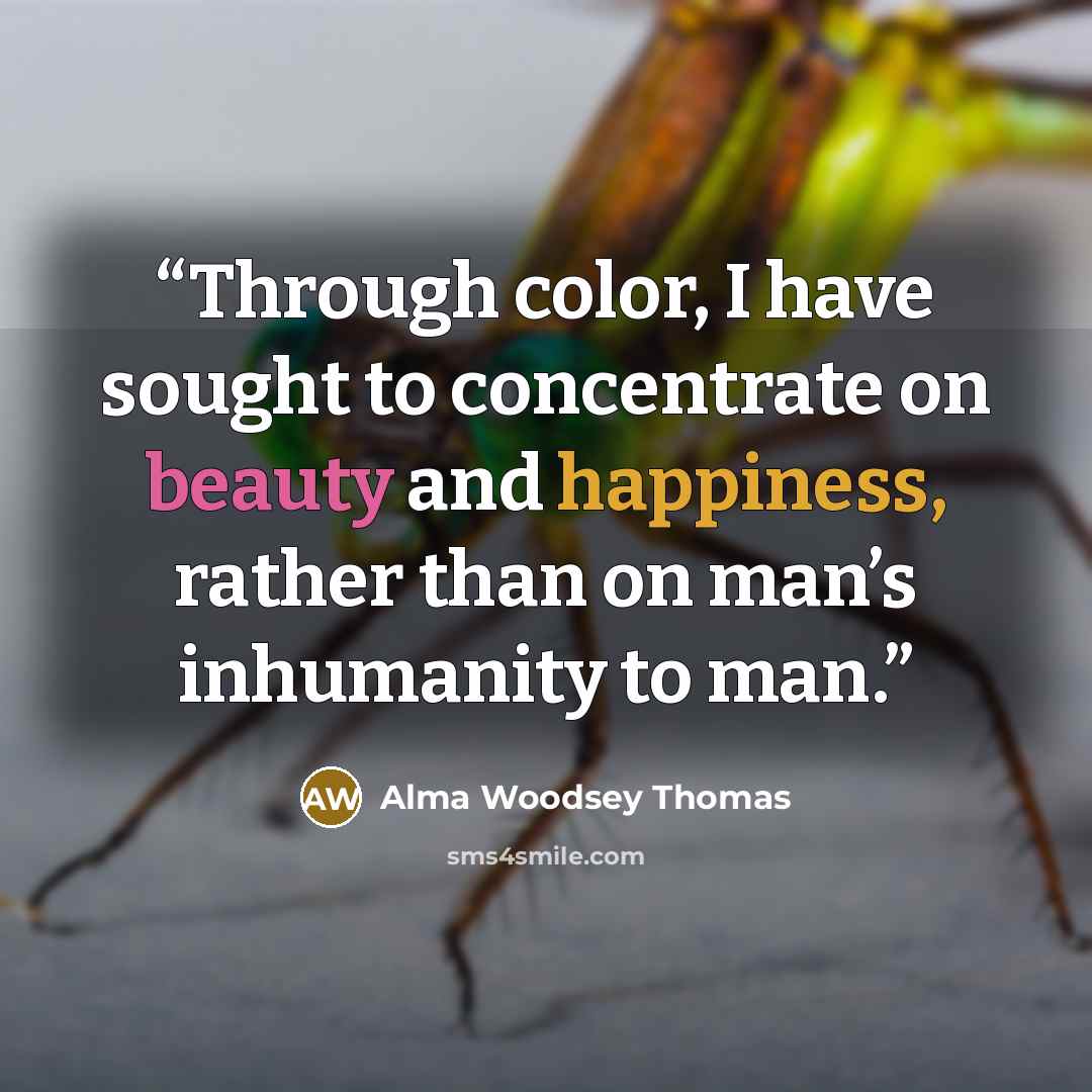 “Through color, I have sought to concentrate on beauty and happiness, rather than on man’s inhumanity to man.” quote by Alma Woodsey Thomas