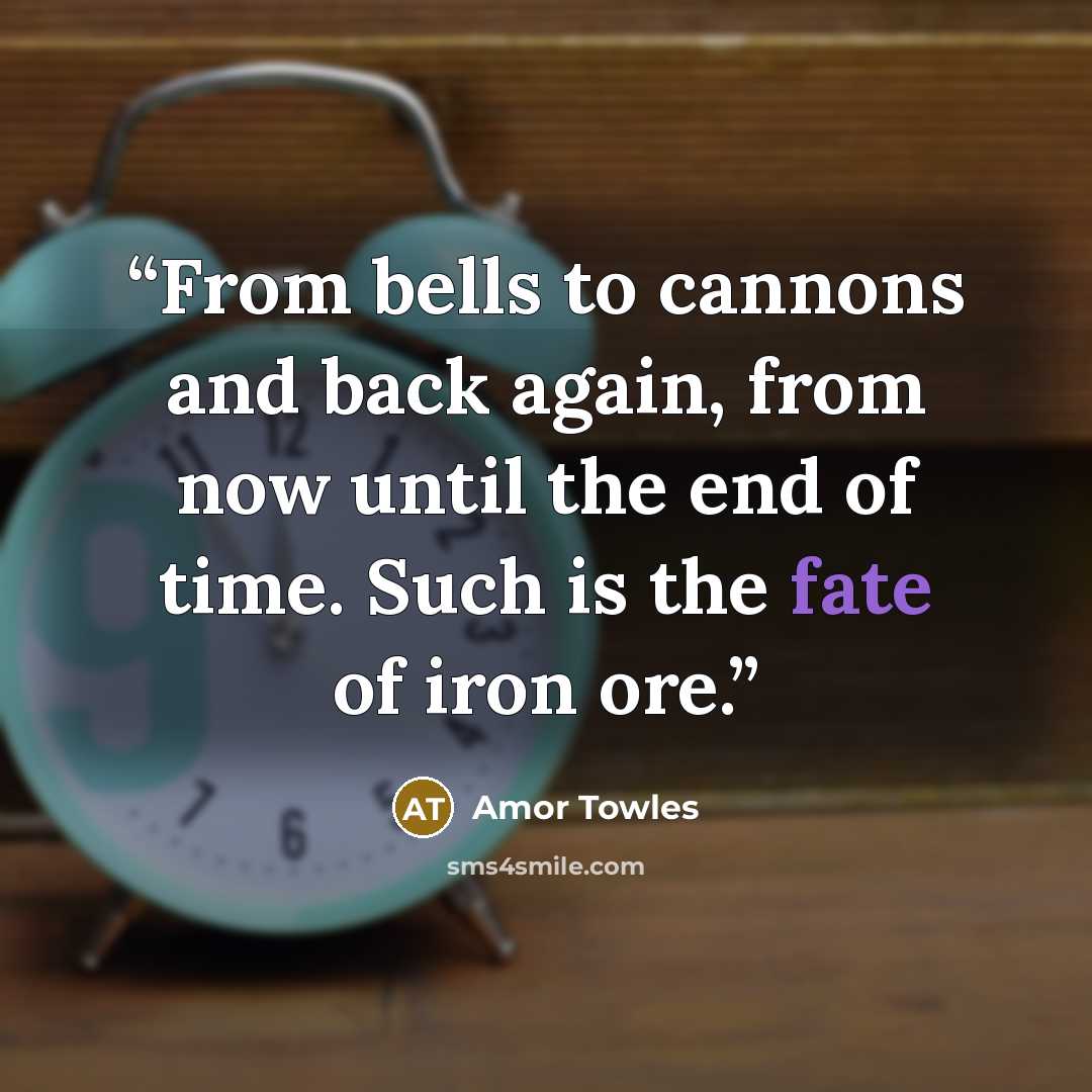 “From bells to cannons and back again, from now until the end of time. Such is the fate of iron ore.” quote by Amor Towles
