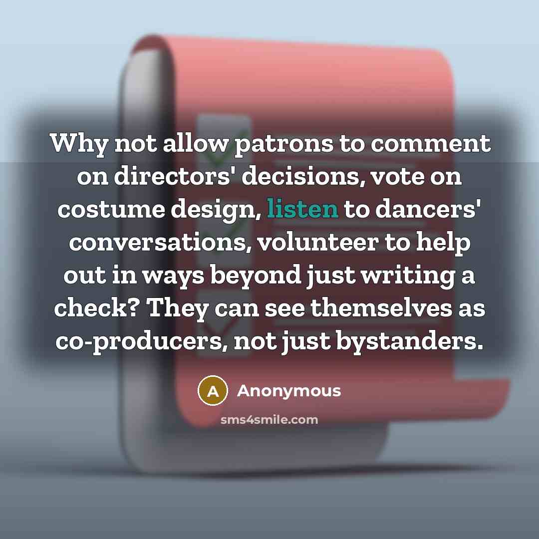 “Why not allow patrons to comment on directors' decisions, vote on costume design, listen to dancers' conversations, volunteer to help out in ways beyond just writing a check? They can see themselves as co-producers, not just bystanders.” quote by Anonymous
