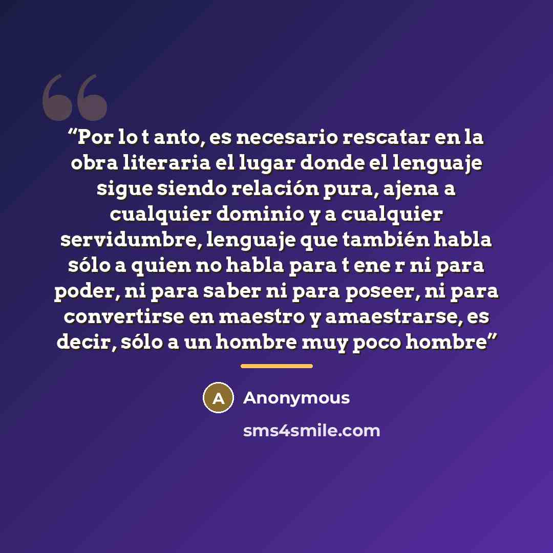 “Por lo t anto, es necesario rescatar en la obra literaria el lugar donde el lenguaje sigue siendo relación pura, ajena a cualquier dominio y a cualquier servidumbre, lenguaje que también habla sólo a quien no habla para t ene r ni para poder, ni para saber ni para poseer, ni para convertirse en…” quote by Anonymous