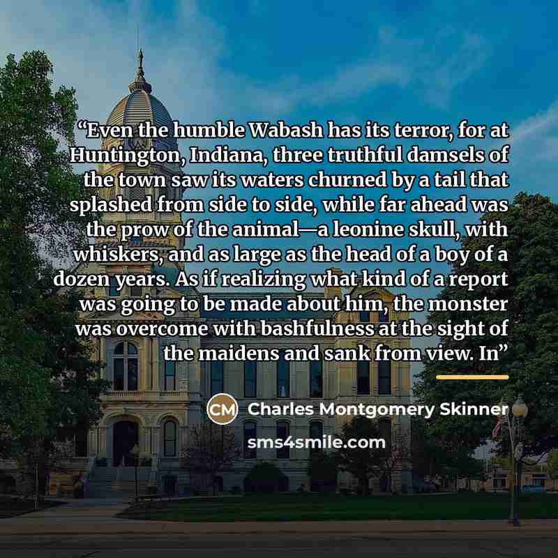 “Even the humble Wabash has its terror, for at Huntington, Indiana, three truthful damsels of the town saw its waters churned by a tail that splashed from side to side, while far ahead was the prow of the animal—a leonine skull, with whiskers, and as large as the head of a boy of a dozen years. As…” quote by Charles Montgomery Skinner
