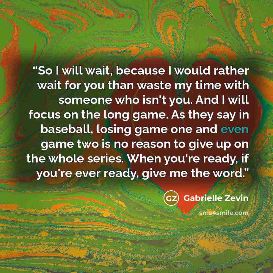“So I will wait, because I would rather wait for you than waste my time with someone who isn't you. And I will focus on the long game. As they say in baseball, losing game one and even game two is no reason to give up on the whole series. When you're ready, if you're ever ready, give me the word.” quote by Gabrielle Zevin