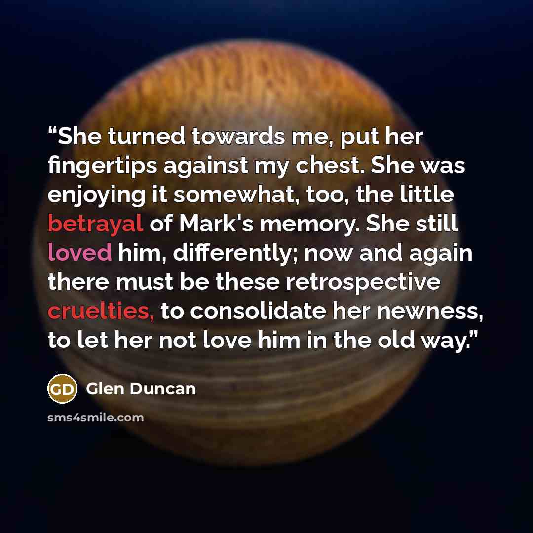 “She turned towards me, put her fingertips against my chest. She was enjoying it somewhat, too, the little betrayal of Mark's memory. She still loved him, differently; now and again there must be these retrospective cruelties, to consolidate her newness, to let her not love him in the old way.” quote by Glen Duncan