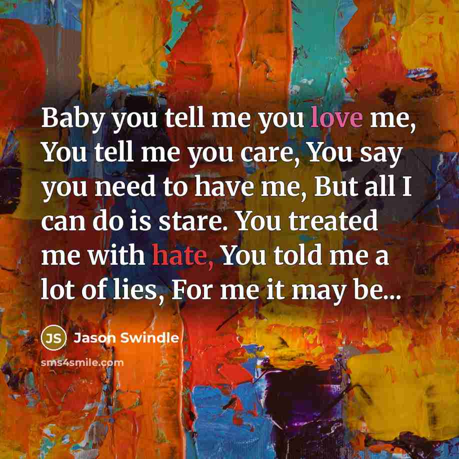 “Baby you tell me you love me, You tell me you care, You say you need to have me, But all I can do is stare. You treated me with hate, You told me a lot of lies, For me it may be...” quote by Jason Swindle
