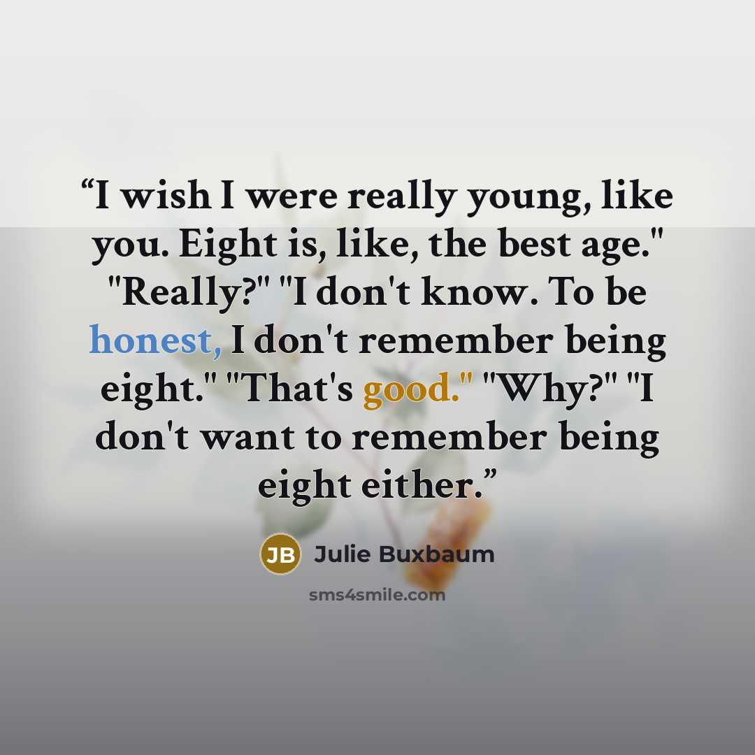 “I wish I were really young, like you. Eight is, like, the best age." "Really?" "I don't know. To be honest, I don't remember being eight." "That's good." "Why?" "I don't want to remember being eight either.” quote by Julie Buxbaum