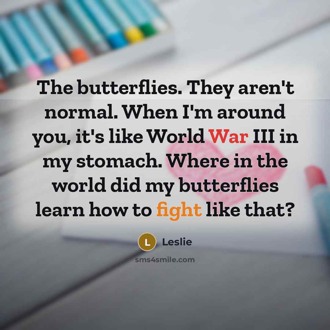 “The butterflies. They aren't normal. When I'm around you, it's like World War III in my stomach. Where in the world did my butterflies learn how to fight like that?” quote by Leslie