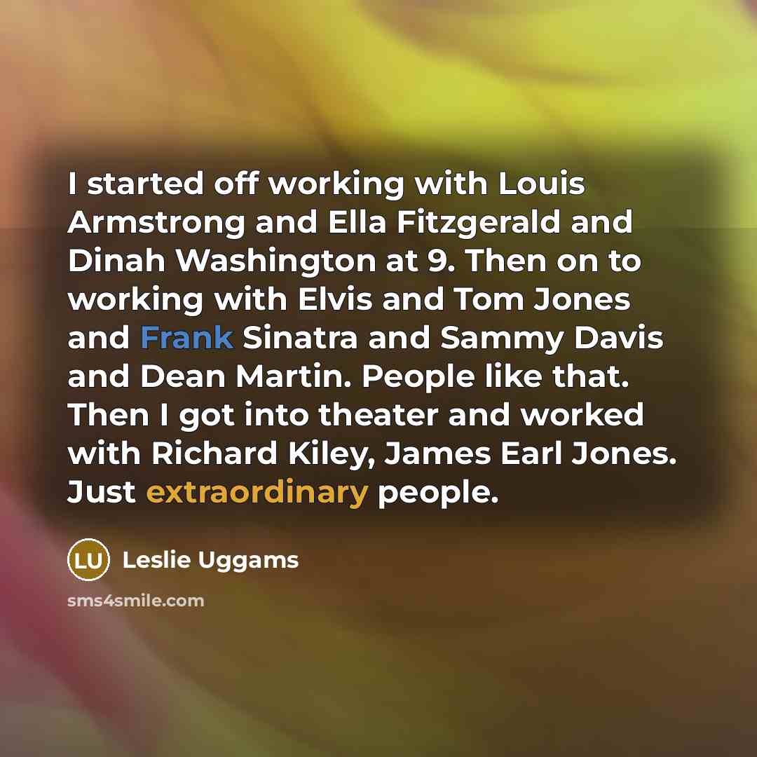 “I started off working with Louis Armstrong and Ella Fitzgerald and Dinah Washington at 9. Then on to working with Elvis and Tom Jones and Frank Sinatra and Sammy Davis and Dean Martin. People like that. Then I got into theater and worked with Richard Kiley, James Earl Jones. Just extraordinary…” quote by Leslie Uggams