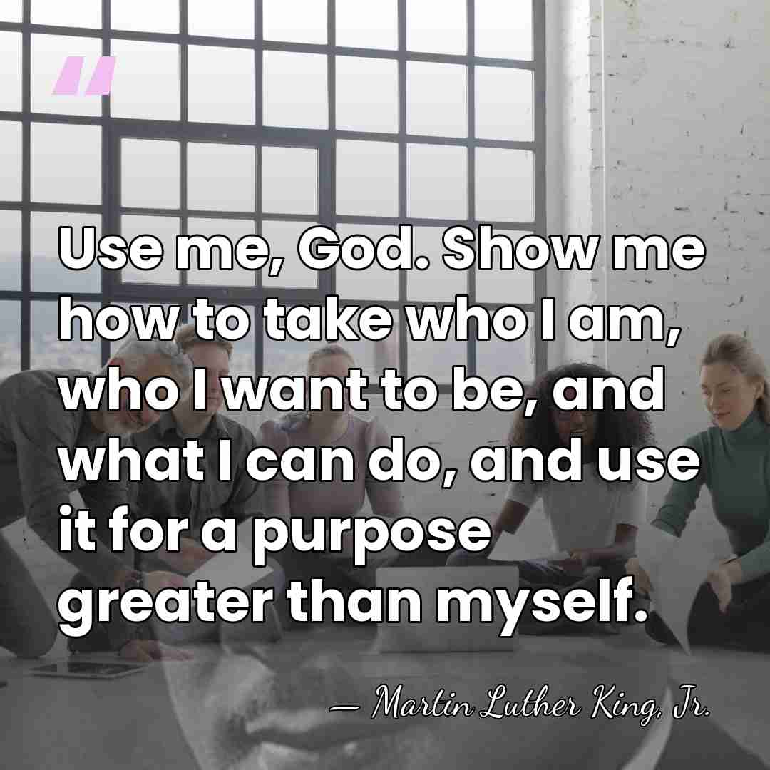 Use me, God. Show me how to take who I am, who&hellip; - Martin Luther King, Jr.