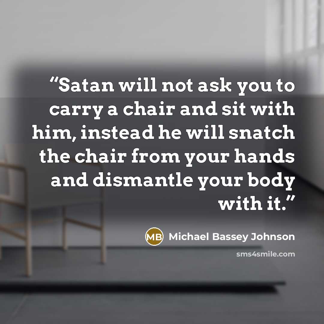 “Satan will not ask you to carry a chair and sit with him, instead he will snatch the chair from your hands and dismantle your body with it.” quote by Michael Bassey Johnson