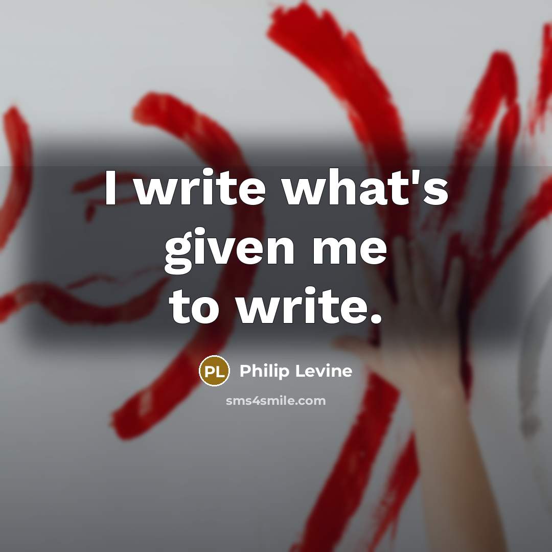 “I write what's given me to write.…” quote by Philip Levine