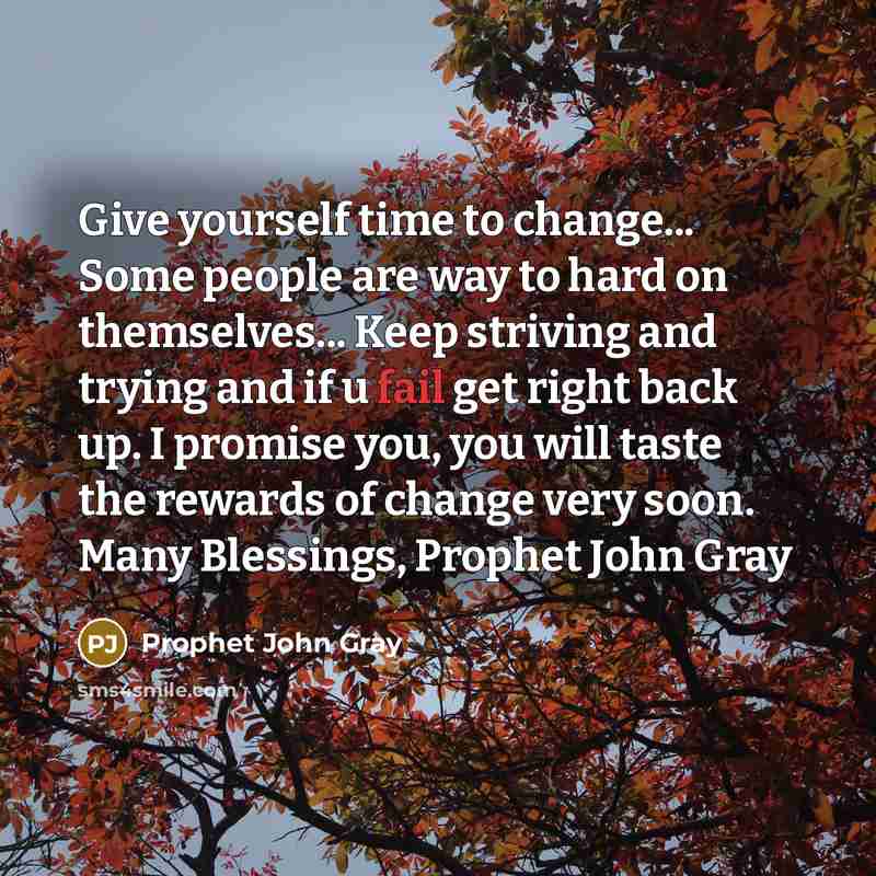 “Give yourself time to change... Some people are way to hard on themselves... Keep striving and trying and if u fail get right back up. I promise you, you will taste the rewards of change very soon. Many Blessings, Prophet John Gray” quote by Prophet John Gray