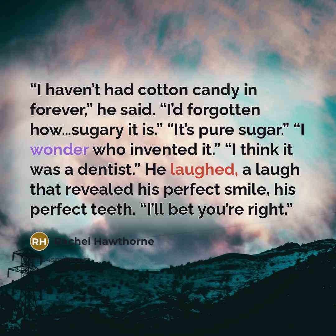 “I haven’t had cotton candy in forever,” he said. “I’d forgotten how…sugary it is.” “It’s pure sugar.” “I wonder who invented it.” “I think it was a dentist.” He laughed, a laugh that revealed his perfect smile, his perfect teeth. “I’ll bet you’re right.” quote by Rachel Hawthorne