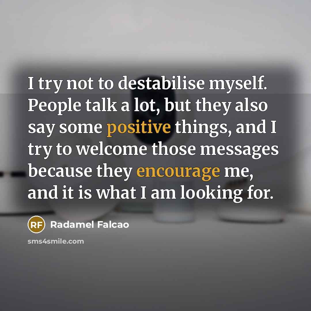 “I try not to destabilise myself. People talk a lot, but they also say some positive things, and I try to welcome those messages because they encourage me, and it is what I am looking for.” quote by Radamel Falcao