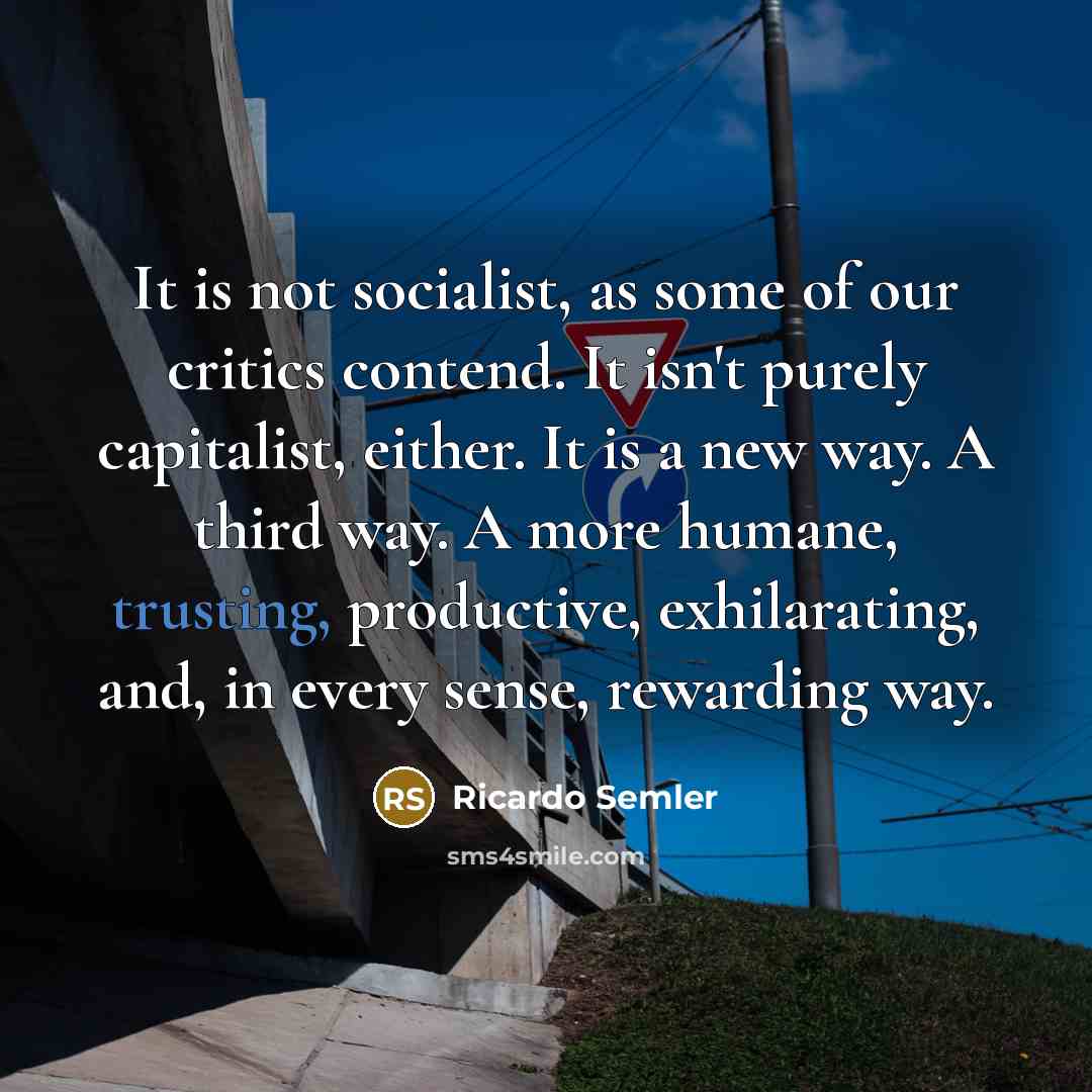 “It is not socialist, as some of our critics contend. It isn't purely capitalist, either. It is a new way. A third way. A more humane, trusting, productive, exhilarating, and, in every sense, rewarding way.” quote by Ricardo Semler