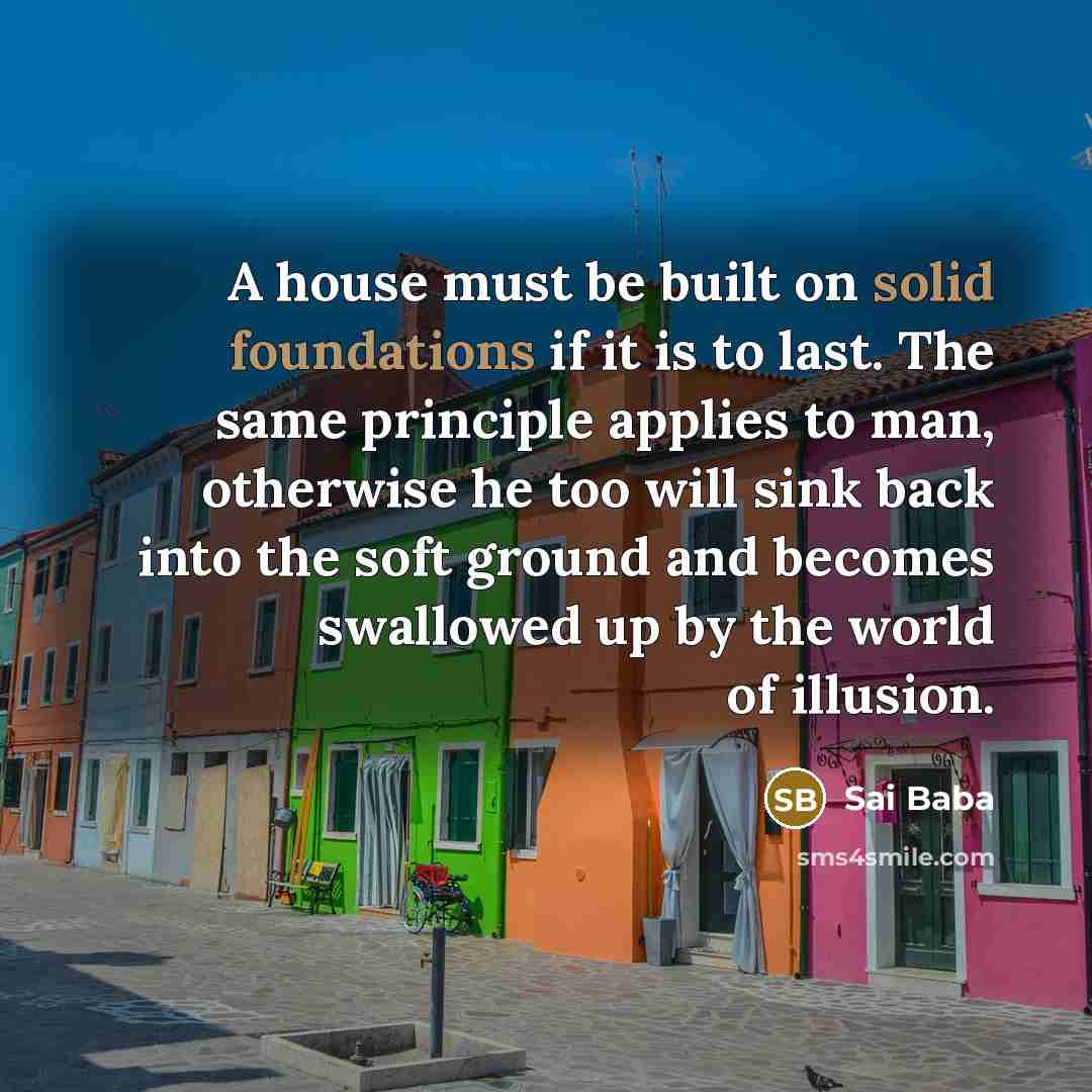 “A house must be built on solid foundations if it is to last. The same principle applies to man, otherwise he too will sink back into the soft ground and becomes swallowed up by the world of illusion.” quote by Sai Baba
