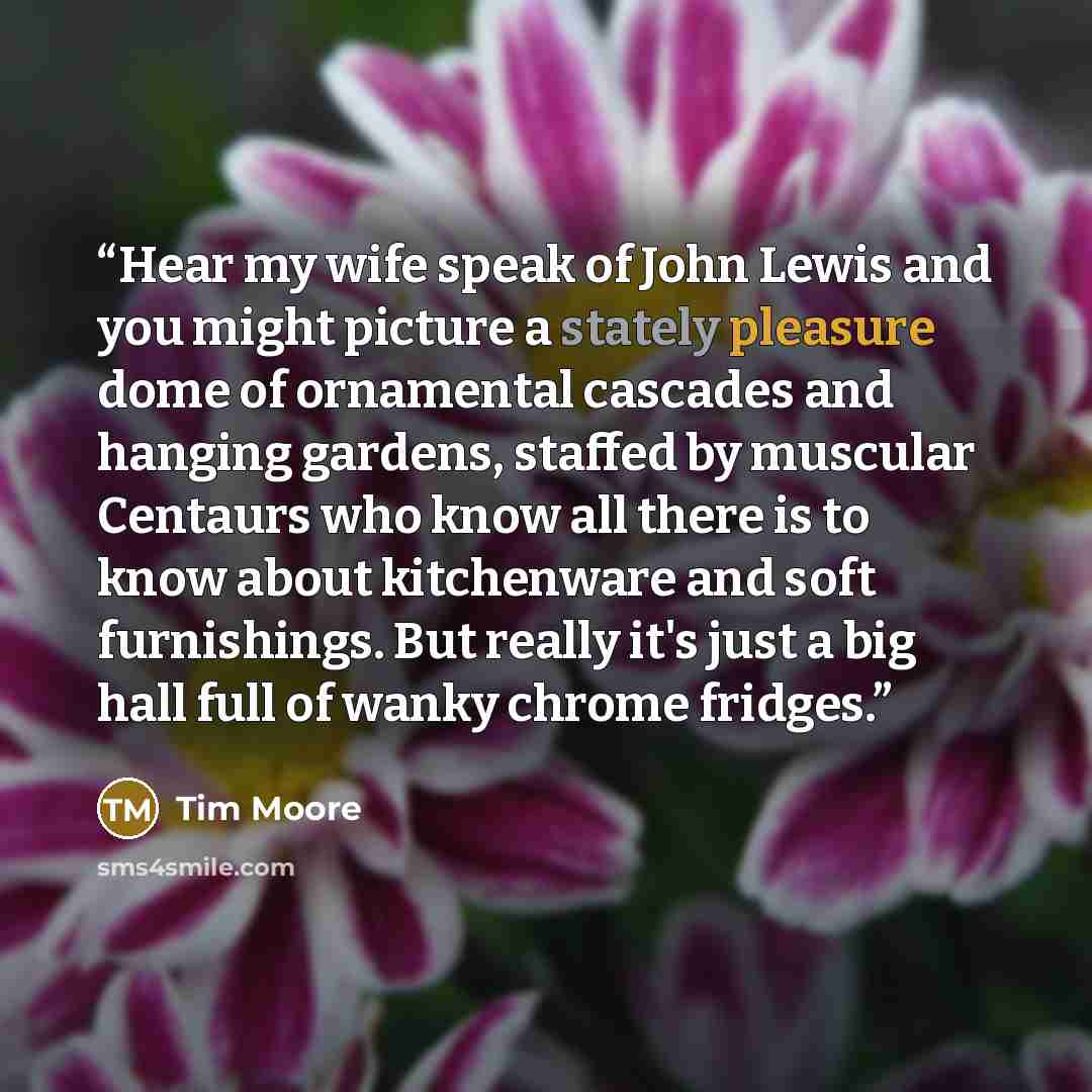 “Hear my wife speak of John Lewis and you might picture a stately pleasure dome of ornamental cascades and hanging gardens, staffed by muscular Centaurs who know all there is to know about kitchenware and soft furnishings. But really it's just a big hall full of wanky chrome fridges.” quote by Tim Moore