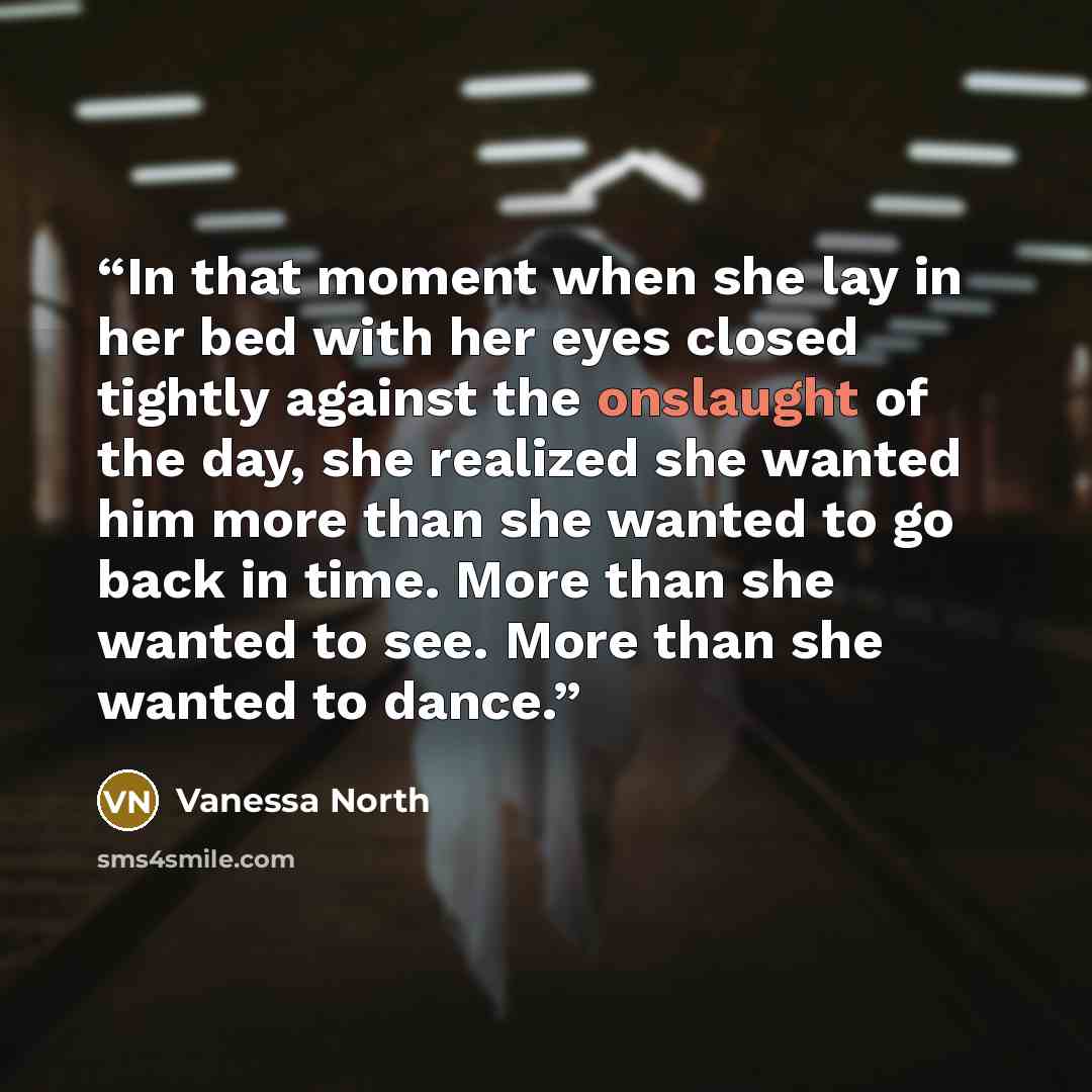 “In that moment when she lay in her bed with her eyes closed tightly against the onslaught of the day, she realized she wanted him more than she wanted to go back in time. More than she wanted to see. More than she wanted to dance.” quote by Vanessa North