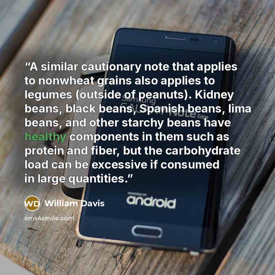 “A similar cautionary note that applies to nonwheat grains also applies to legumes (outside of peanuts). Kidney beans, black beans, Spanish beans, lima beans, and other starchy beans have healthy components in them such as protein and fiber, but the carbohydrate load can be excessive if consumed in…” quote by William Davis