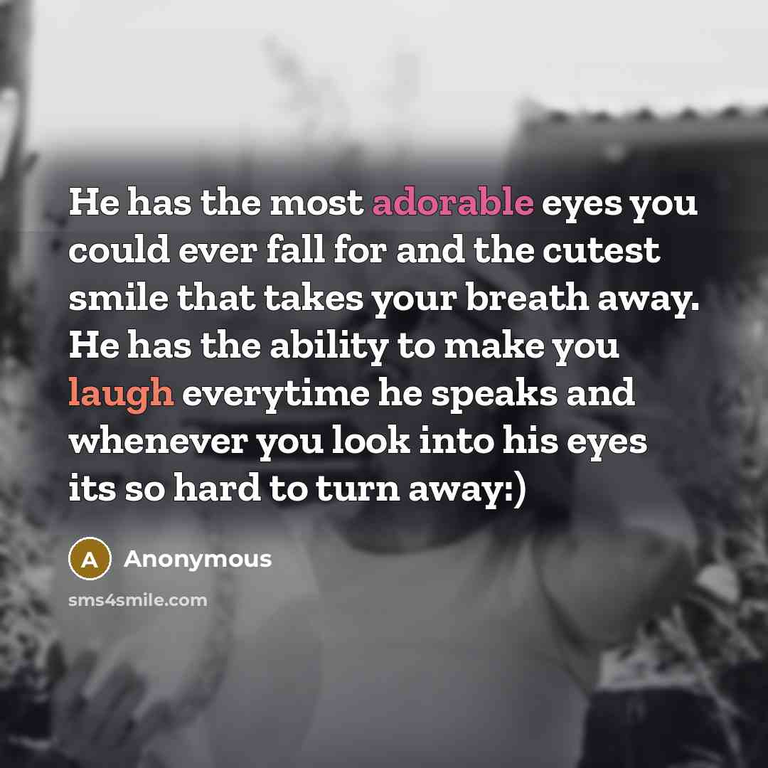 “He has the most adorable eyes you could ever fall for and the cutest smile that takes your breath away. He has the ability to make you laugh everytime he speaks and whenever you look into his eyes its so hard to turn away:)” quote by Anonymous