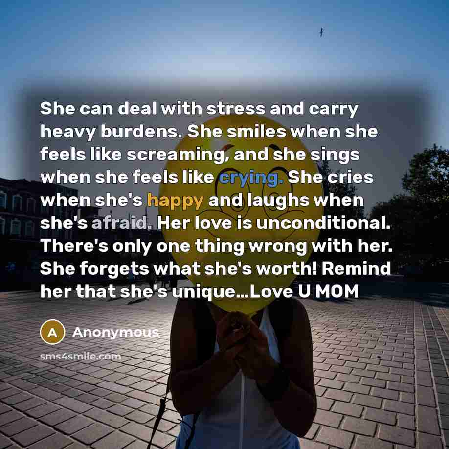 “She can deal with stress and carry heavy burdens. She smiles when she feels like screaming, and she sings when she feels like crying. She cries when she's happy and laughs when she's afraid. Her love is unconditional. There's only one thing wrong with her. She forgets what she's worth! Remind her…” quote by Anonymous