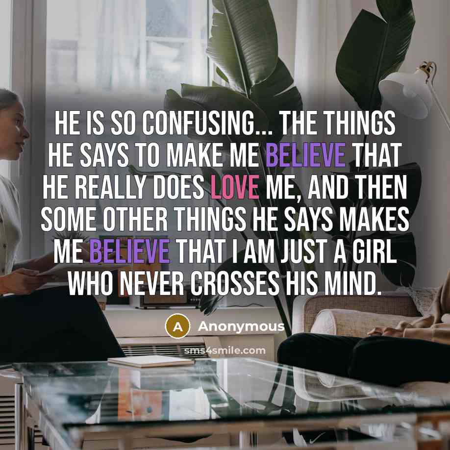 “He is so confusing... The things he says to make me believe that he really does love me, and then some other things he says makes me believe that I am just a girl who never crosses his mind.” quote by Anonymous