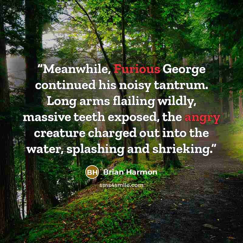 “Meanwhile, Furious George continued his noisy tantrum. Long arms flailing wildly, massive teeth exposed, the angry creature charged out into the water, splashing and shrieking.” quote by Brian Harmon