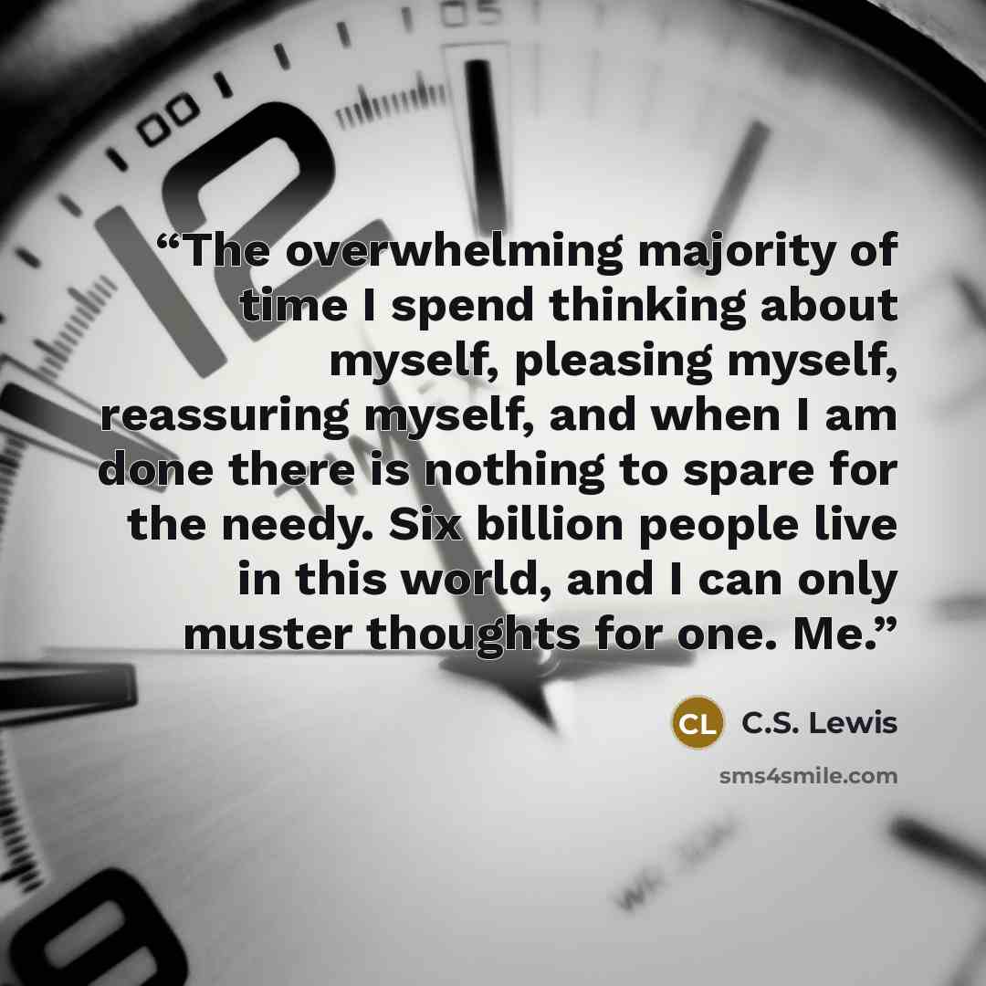 “The overwhelming majority of time I spend thinking about myself, pleasing myself, reassuring myself, and when I am done there is nothing to spare for the needy. Six billion people live in this world, and I can only muster thoughts for one. Me.” quote by C.S. Lewis