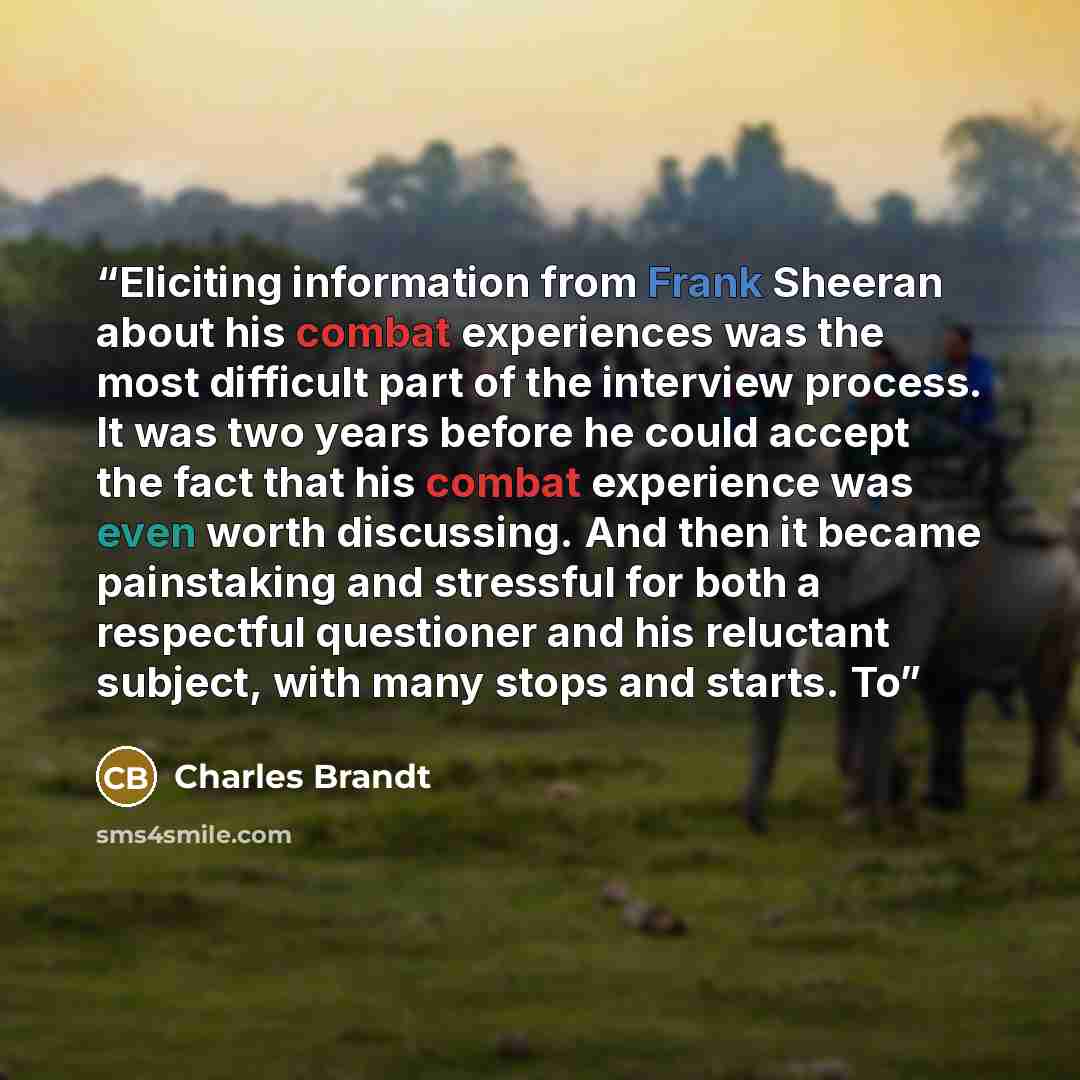 “Eliciting information from Frank Sheeran about his combat experiences was the most difficult part of the interview process. It was two years before he could accept the fact that his combat experience was even worth discussing. And then it became painstaking and stressful for both a respectful…” quote by Charles Brandt