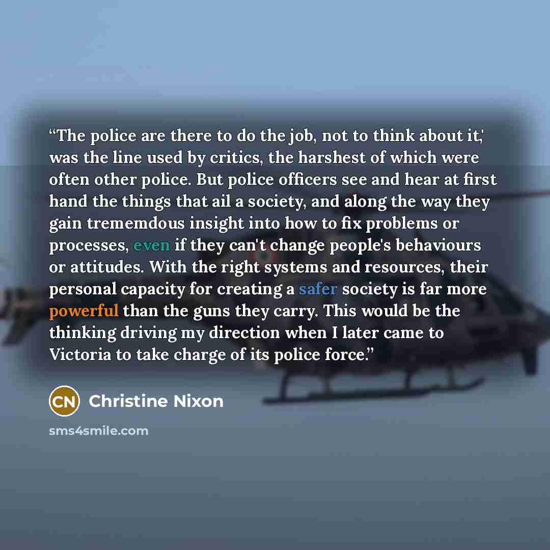 “The police are there to do the job, not to think about it,' was the line used by critics, the harshest of which were often other police. But police officers see and hear at first hand the things that ail a society, and along the way they gain trememdous insight into how to fix problems or…” quote by Christine Nixon