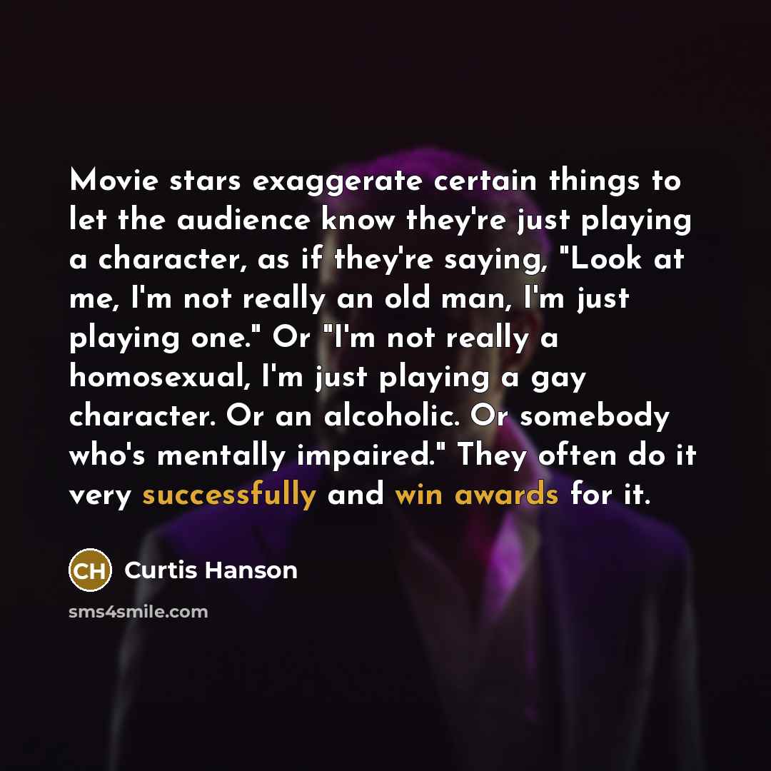 “Movie stars exaggerate certain things to let the audience know they're just playing a character, as if they're saying, "Look at me, I'm not really an old man, I'm just playing one." Or "I'm not really a homosexual, I'm just playing a gay character. Or an alcoholic. Or somebody who's mentally…” quote by Curtis Hanson