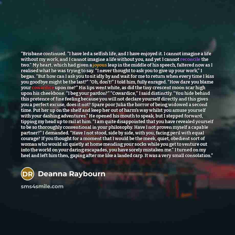 “Brisbane continued. “I have led a selfish life, and I have enjoyed it. I cannot imagine a life without my work, and I cannot imagine a life without you, and yet I cannot reconcile the two.” My heart, which had given a joyous leap in the middle of his speech, faltered now as I realised what he was…” quote by Deanna Raybourn