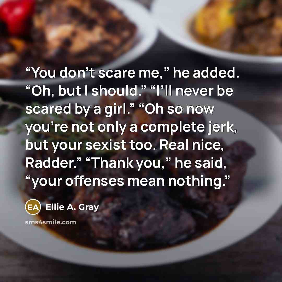 “You don’t scare me,” he added. “Oh, but I should.” “I’ll never be scared by a girl.” “Oh so now you’re not only a complete jerk, but your sexist too. Real nice, Radder.” “Thank you,” he said, “your offenses mean nothing.” quote by Ellie A. Gray
