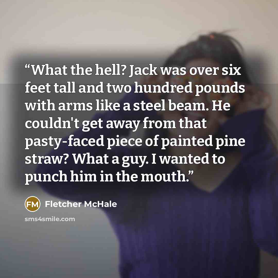 “What the hell? Jack was over six feet tall and two hundred pounds with arms like a steel beam. He couldn't get away from that pasty-faced piece of painted pine straw? What a guy. I wanted to punch him in the mouth.” quote by Fletcher McHale