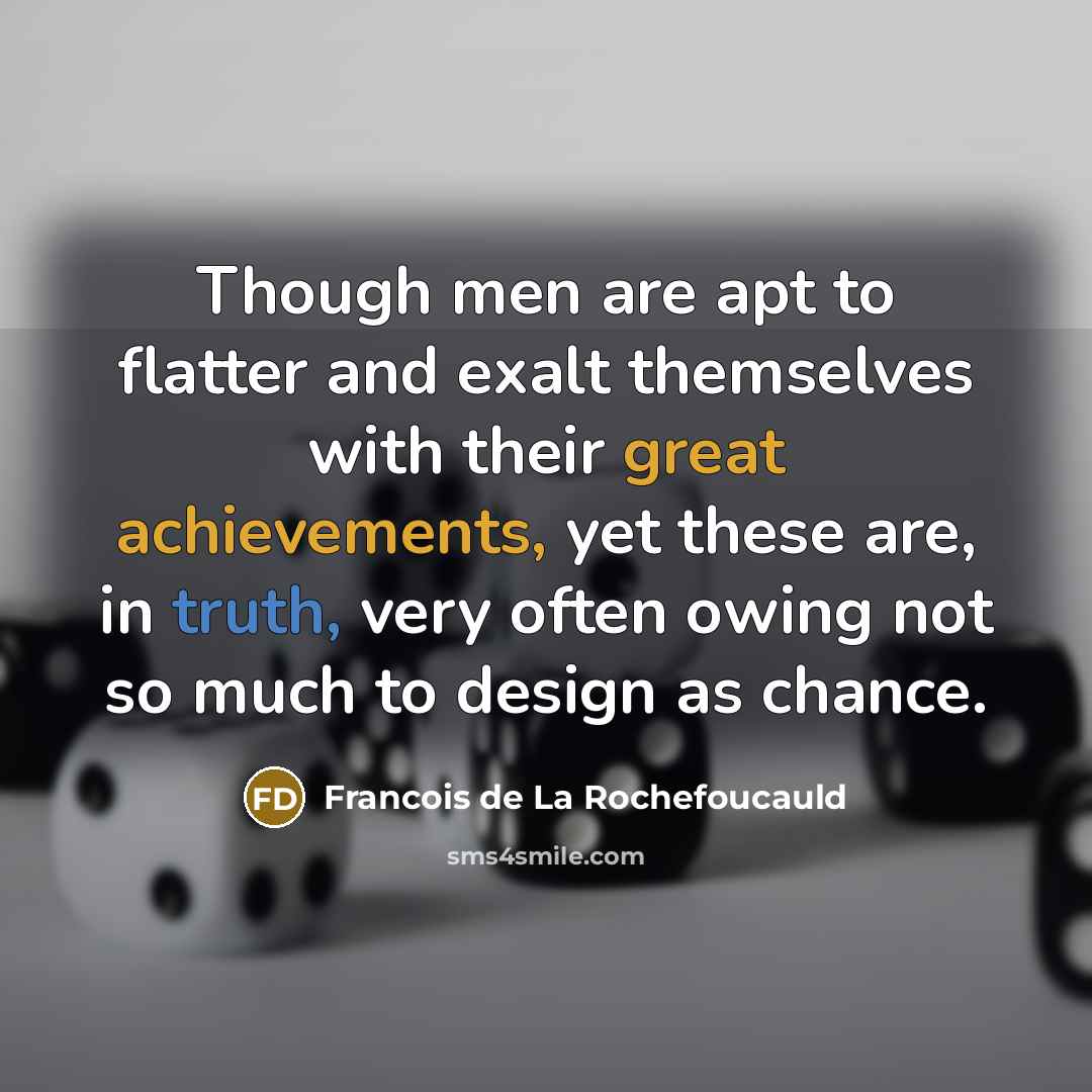 “Though men are apt to flatter and exalt themselves with their great achievements, yet these are, in truth, very often owing not so much to design as chance.” quote by Francois de La Rochefoucauld