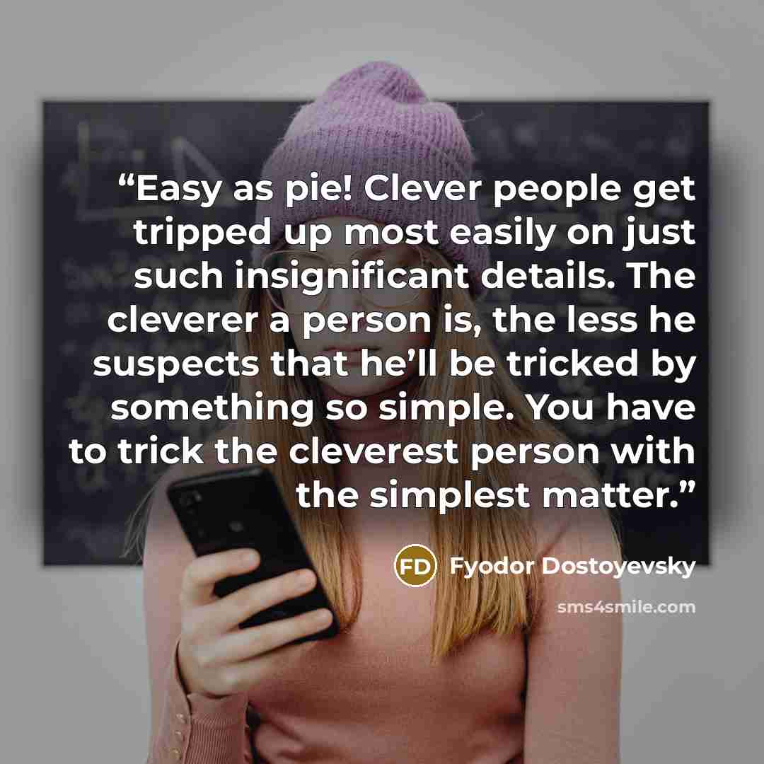 “Easy as pie! Clever people get tripped up most easily on just such insignificant details. The cleverer a person is, the less he suspects that he’ll be tricked by something so simple. You have to trick the cleverest person with the simplest matter.” quote by Fyodor Dostoyevsky