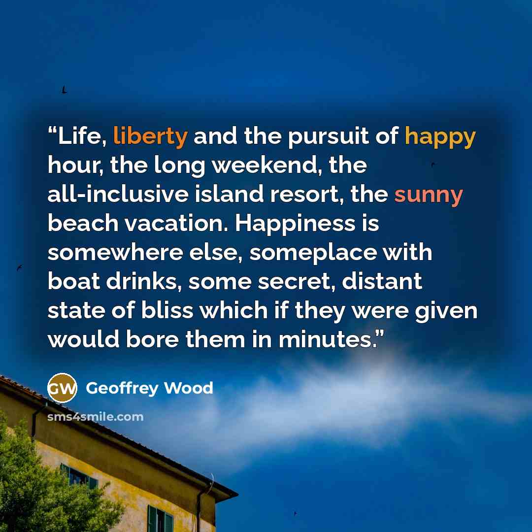 “Life, liberty and the pursuit of happy hour, the long weekend, the all-inclusive island resort, the sunny beach vacation. Happiness is somewhere else, someplace with boat drinks, some secret, distant state of bliss which if they were given would bore them in minutes.” quote by Geoffrey Wood