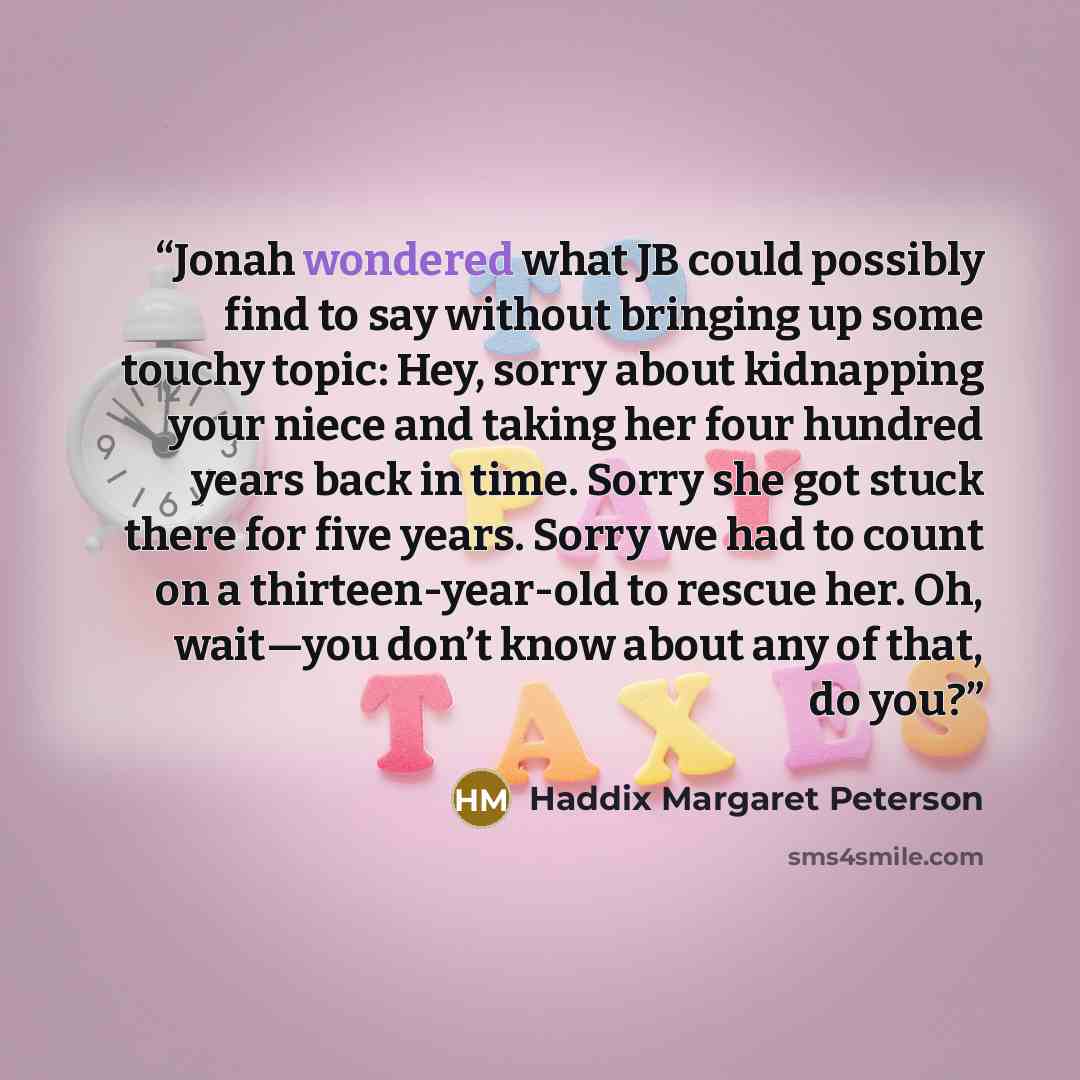 “Jonah wondered what JB could possibly find to say without bringing up some touchy topic: Hey, sorry about kidnapping your niece and taking her four hundred years back in time. Sorry she got stuck there for five years. Sorry we had to count on a thirteen-year-old to rescue her. Oh, wait—you don’t…” quote by Haddix Margaret Peterson