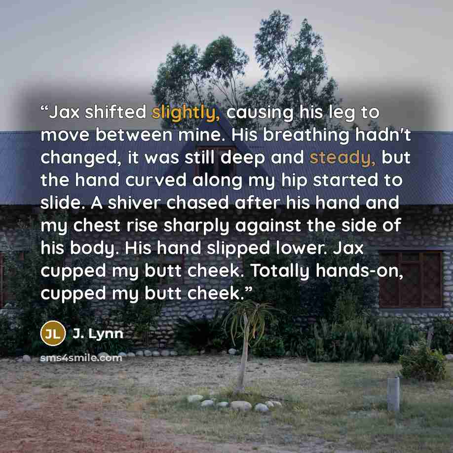 “Jax shifted slightly, causing his leg to move between mine. His breathing hadn't changed, it was still deep and steady, but the hand curved along my hip started to slide. A shiver chased after his hand and my chest rise sharply against the side of his body. His hand slipped lower. Jax cupped my…” quote by J. Lynn