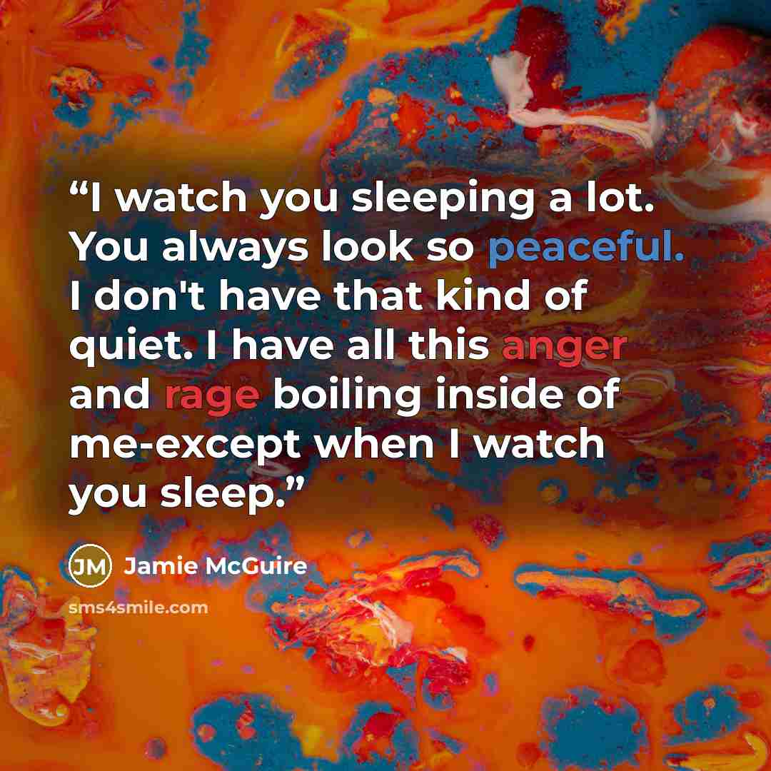 “I watch you sleeping a lot. You always look so peaceful. I don't have that kind of quiet. I have all this anger and rage boiling inside of me-except when I watch you sleep.” quote by Jamie McGuire