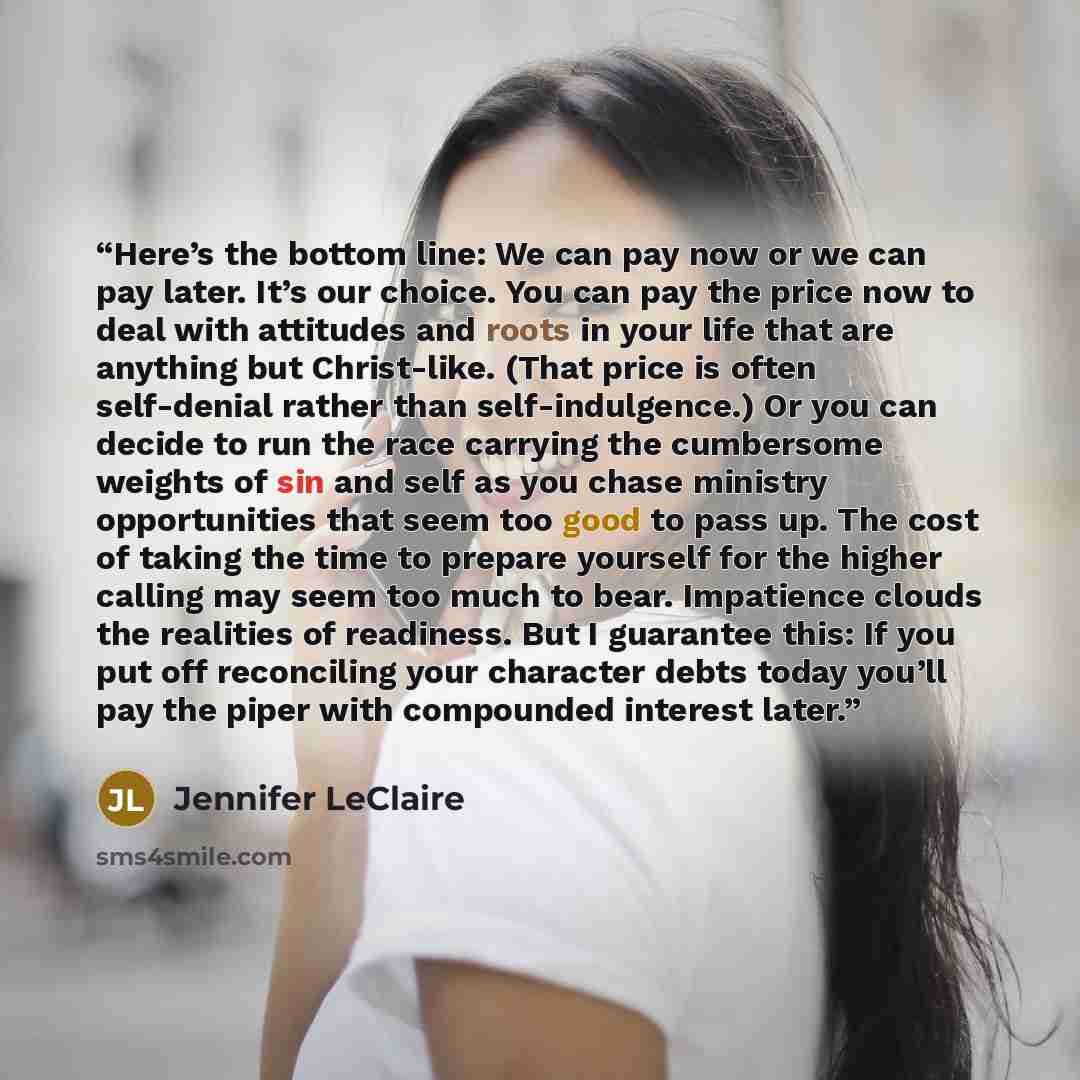 “Here’s the bottom line: We can pay now or we can pay later. It’s our choice. You can pay the price now to deal with attitudes and roots in your life that are anything but Christ-like. (That price is often self-denial rather than self-indulgence.) Or you can decide to run the race carrying the…” quote by Jennifer LeClaire