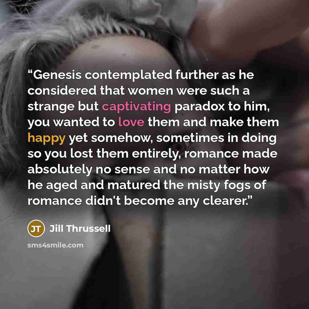 “Genesis contemplated further as he considered that women were such a strange but captivating paradox to him, you wanted to love them and make them happy yet somehow, sometimes in doing so you lost them entirely, romance made absolutely no sense and no matter how he aged and matured the misty fogs…” quote by Jill Thrussell