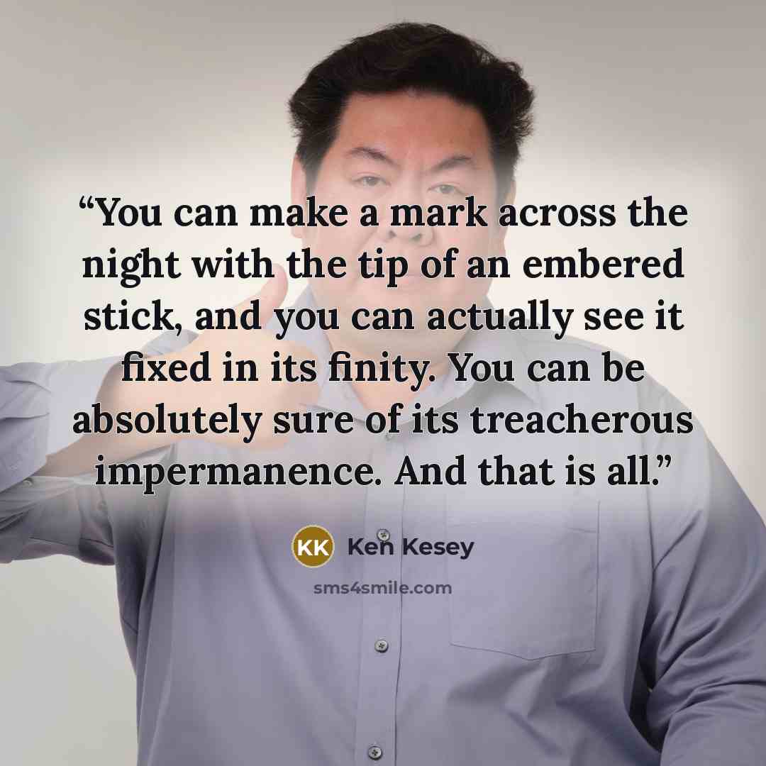 “You can make a mark across the night with the tip of an embered stick, and you can actually see it fixed in its finity. You can be absolutely sure of its treacherous impermanence. And that is all.” quote by Ken Kesey