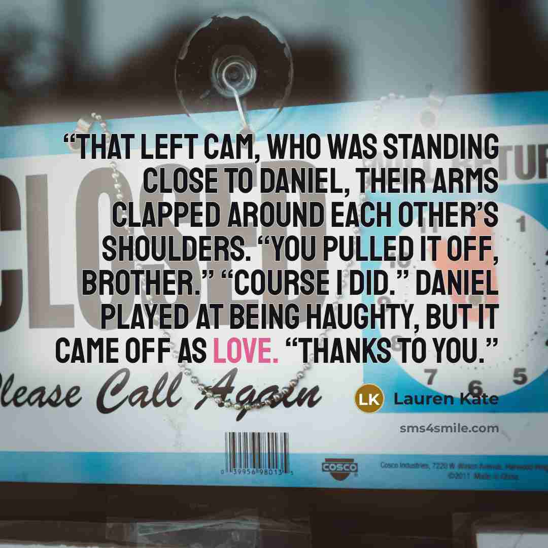 “That left Cam, who was standing close to Daniel, their arms clapped around each other’s shoulders. “You pulled it off, brother.” “Course I did.” Daniel played at being haughty, but it came off as love. “Thanks to you.” quote by Lauren Kate