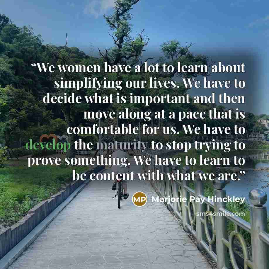 “We women have a lot to learn about simplifying our lives. We have to decide what is important and then move along at a pace that is comfortable for us. We have to develop the maturity to stop trying to prove something. We have to learn to be content with what we are.” quote by Marjorie Pay Hinckley