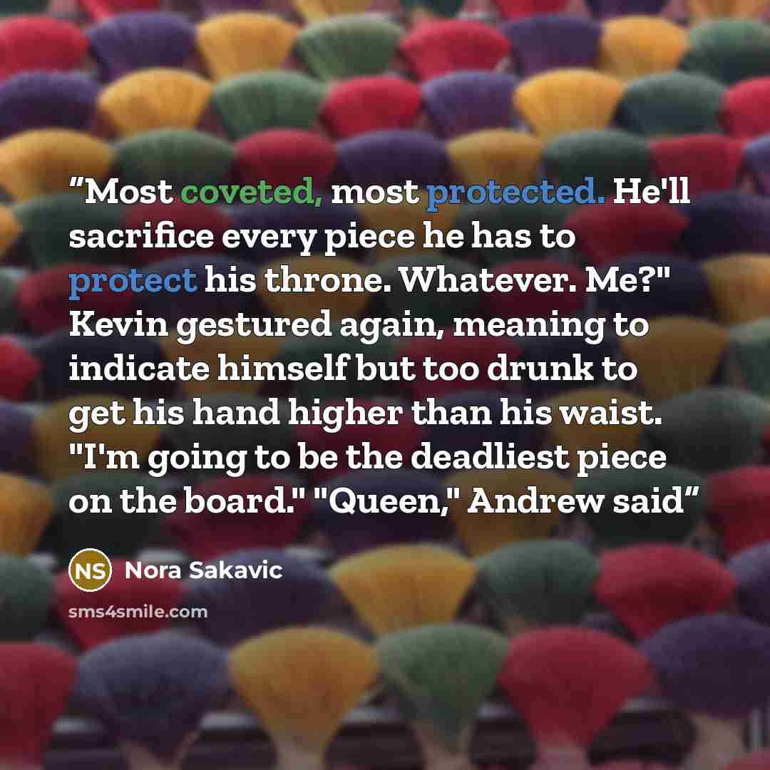 “Most coveted, most protected. He'll sacrifice every piece he has to protect his throne. Whatever. Me?" Kevin gestured again, meaning to indicate himself but too drunk to get his hand higher than his waist. "I'm going to be the deadliest piece on the board." "Queen," Andrew said” quote by Nora Sakavic